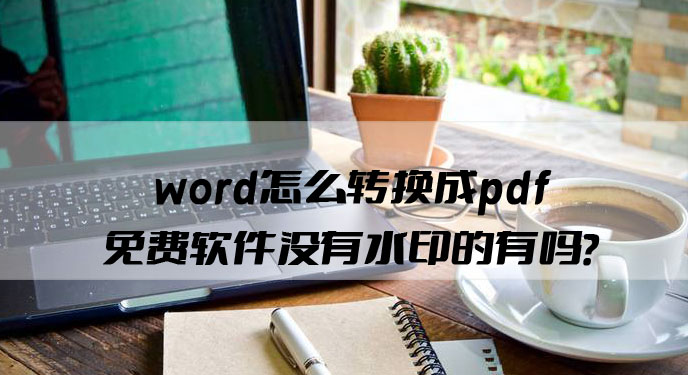 word怎么转换成pdf免费软件没有水印的有吗？网友：还是这个好用！