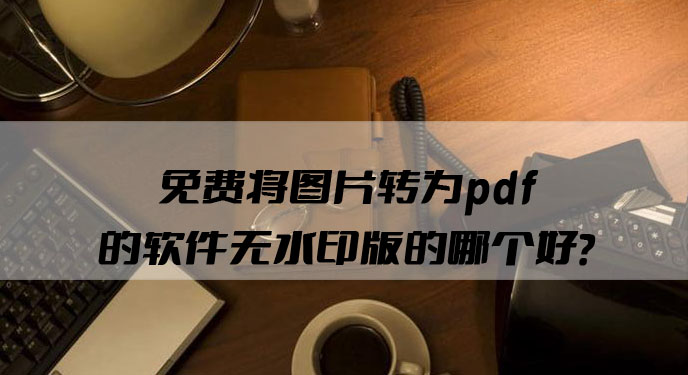 免费将图片转为pdf的软件无水印版的哪个好？网友：确实相当不错！