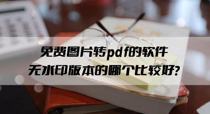 免费图片转pdf的软件无水印版本的哪个比较好？网友：不用花钱真香！