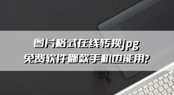 图片格式在线转换jpg免费软件哪款手机也能用？网友：操作起来相当简单！