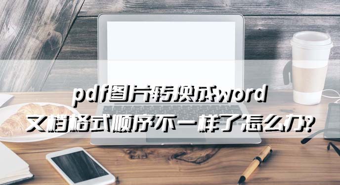 pdf图片转换成word文档格式顺序不一样了怎么办？网友：果然没问题了！