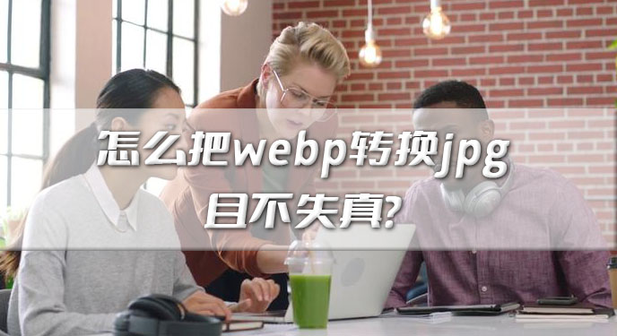 怎么把webp转换jpg且不失真？网友：处理起来确实变得简单快捷了！